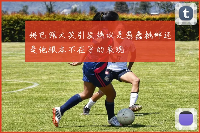 姆巴佩大笑引发热议是愚蠢挑衅还是他根本不在乎的表现