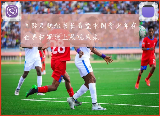 国际足联秘书长寄望中国青少年在世界杯赛场上展现风采