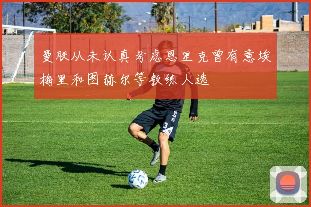 曼联从未认真考虑恩里克曾有意埃梅里和图赫尔等教练人选