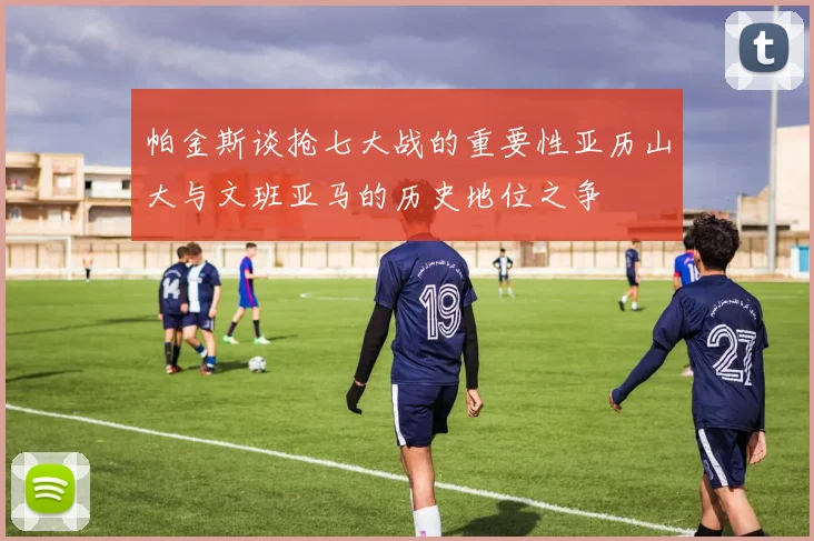 帕金斯谈抢七大战的重要性亚历山大与文班亚马的历史地位之争