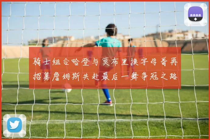 骑士组合哈登与莫布里换字母哥再招募詹姆斯共赴最后一舞争冠之路