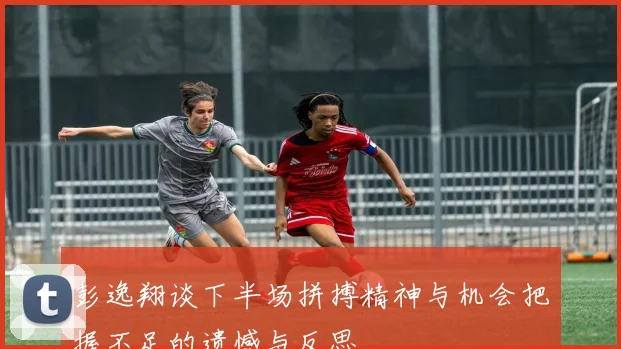 彭逸翔谈下半场拼搏精神与机会把握不足的遗憾与反思