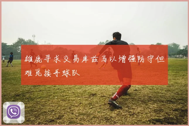 雄鹿寻求交易库兹马以增强防守但难觅接手球队