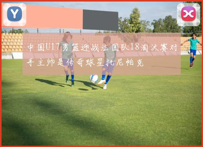 中国U17男篮迎战法国队18淘汰赛对手主帅是传奇球星托尼帕克