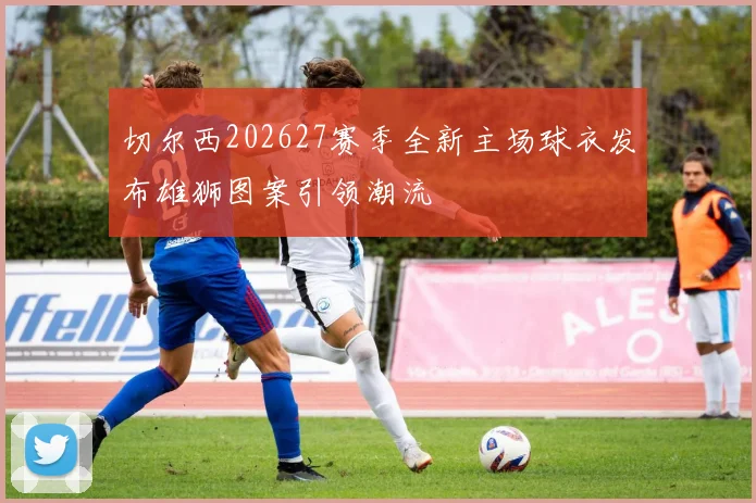 切尔西202627赛季全新主场球衣发布雄狮图案引领潮流