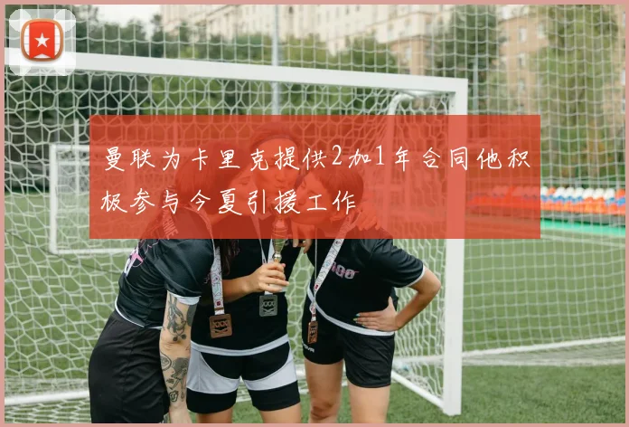 曼联为卡里克提供2加1年合同他积极参与今夏引援工作
