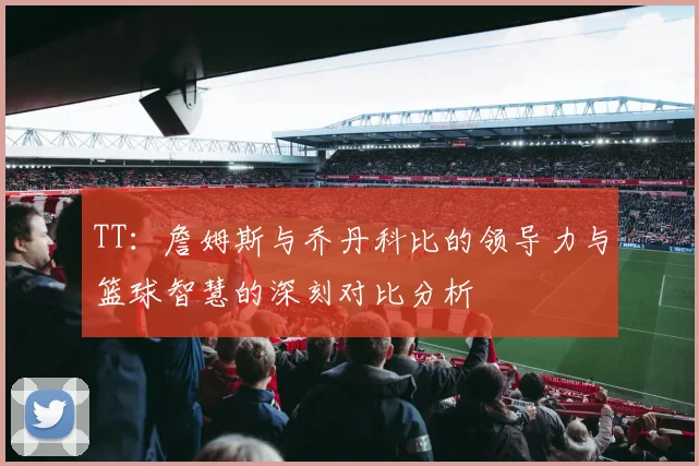 TT：詹姆斯与乔丹科比的领导力与篮球智慧的深刻对比分析